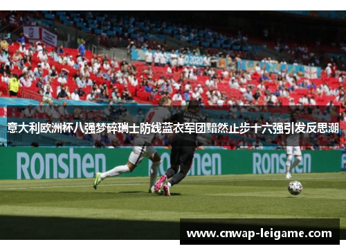 意大利欧洲杯八强梦碎瑞士防线蓝衣军团黯然止步十六强引发反思潮 意大利欧洲杯八强梦碎瑞士防线蓝衣军团黯然止步十六强引发反思潮